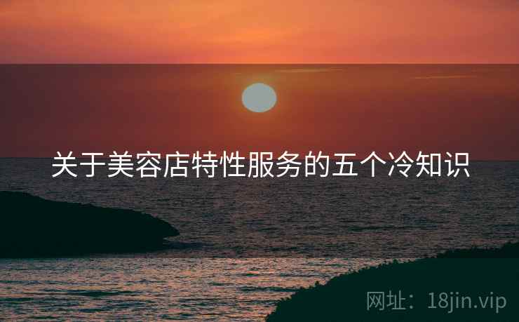 关于美容店特性服务的五个冷知识