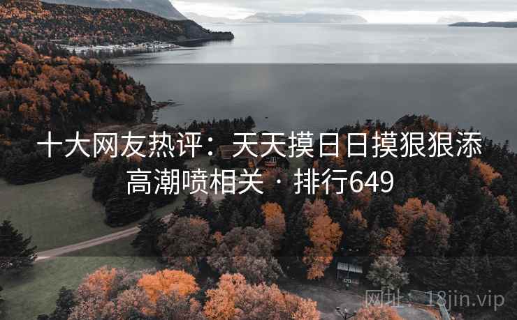 十大网友热评：天天摸日日摸狠狠添高潮喷相关 · 排行649