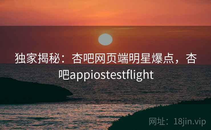 独家揭秘:杏吧网页端明星爆点,杏吧appiostestflight