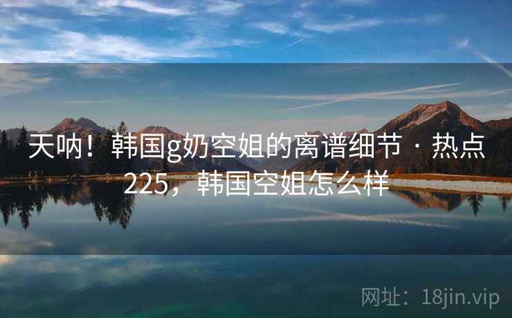 天呐！韩国g奶空姐的离谱细节 · 热点225，韩国空姐怎么样