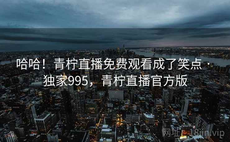哈哈！青柠直播免费观看成了笑点 · 独家995，青柠直播官方版