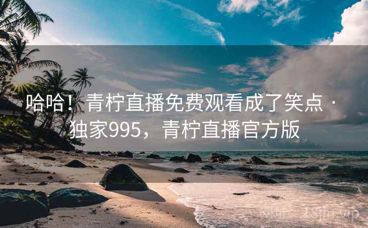 哈哈!青柠直播免费观看成了笑点 · 独家995,青柠直播官方版