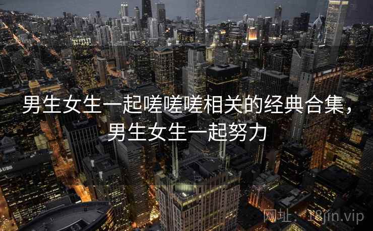 男生女生一起嗟嗟嗟相关的经典合集，男生女生一起努力