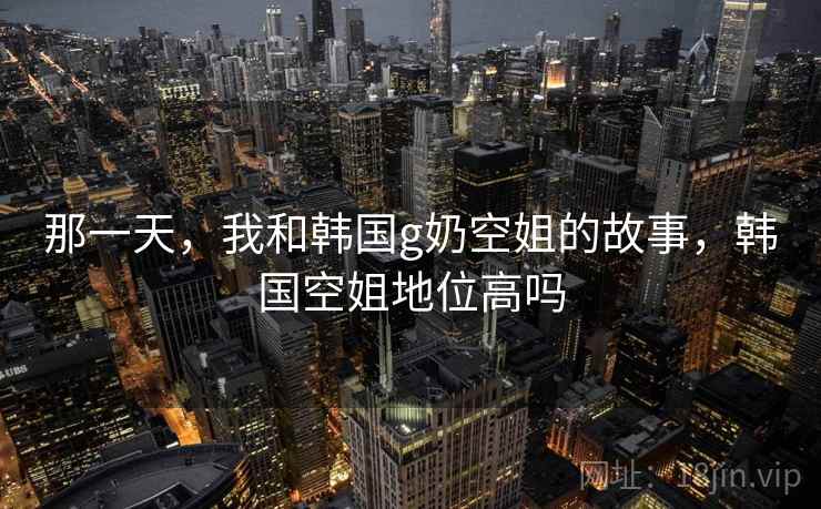那一天，我和韩国g奶空姐的故事，韩国空姐地位高吗