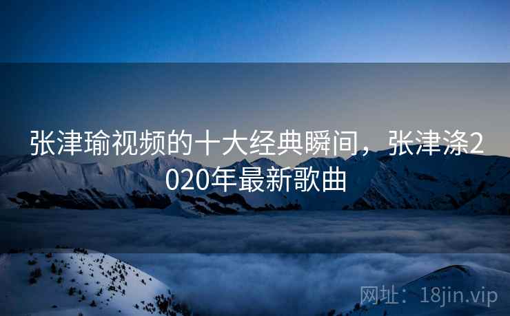 张津瑜视频的十大经典瞬间，张津涤2020年最新歌曲