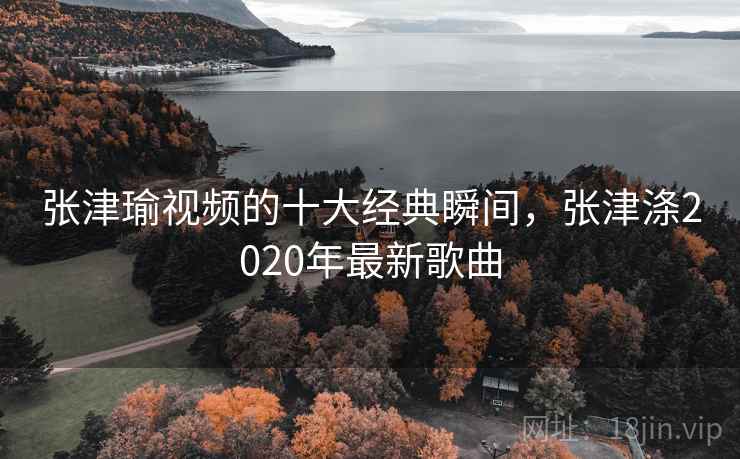 张津瑜视频的十大经典瞬间，张津涤2020年最新歌曲