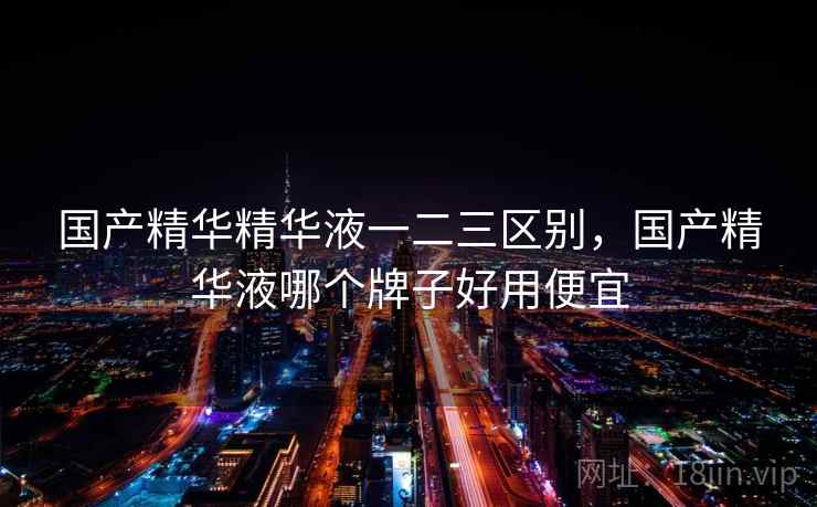 国产精华精华液一二三区别,国产精华液哪个牌子好用便宜